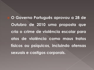    O Governo Português aprovou a 28 de
    Outubro de 2010 uma proposta que
    cria o crime de violência escolar para
    atos de violência como maus tratos
    físicos ou psíquicos, incluindo ofensas
    sexuais e castigos corporais.
 