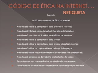 Exemplo

NETIQUETA

Os 10 mandamentos de Ética da Internet
1.

Não deverá utilizar o computador para prejudicar terceiros;

2.

Não deverá interferir com o trabalho informático de terceiros;

3.

Não deverá vasculhar os ficheiros informáticos de terceiros;

4.

Não deverá utilizar o computador para roubar;

5.

Não deverá utilizar o computador para prestar falsos testemunhos;

6.

Não deverá utilizar ou copiar software pelo qual não pagou;

7.

Não deverá utilizar recursos informáticos de terceiros sem autorização;

8.

Não deverá apropriar-se do trabalho intelectual de terceiros;

9.

Deverá pensar nas consequências sociais daquilo que escreve;

10.

Deverá utilizar o computador com respeito e consideração por terceiros.

 