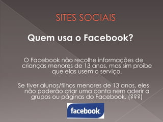 Quem usa o Facebook?
O Facebook não recolhe informações de
crianças menores de 13 anos, mas sim proíbe
que elas usem o serviço.
Se tiver alunos/filhos menores de 13 anos, eles
não poderão criar uma conta nem aderir a
grupos ou páginas do Facebook. (???)

 