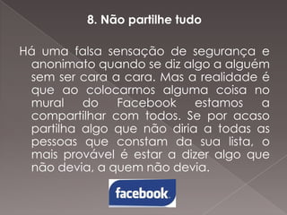 8. Não partilhe tudo
Há uma falsa sensação de segurança e
anonimato quando se diz algo a alguém
sem ser cara a cara. Mas a realidade é
que ao colocarmos alguma coisa no
mural
do
Facebook
estamos
a
compartilhar com todos. Se por acaso
partilha algo que não diria a todas as
pessoas que constam da sua lista, o
mais provável é estar a dizer algo que
não devia, a quem não devia.

 