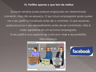 10. Partilhe apenas o que tem de melhor
Escrever asneiras pode parecer engraçado em determinado
momento. Mas não se esqueça. O seu futuro empregador pode querer
ver o seu perfil no Facebook antes de o contratar. O que escreveu

pode provocar o seu despedimento antes de ser contratado. Não é
nada agradável ser um ex-futuro empregado.
O seu perfil é uma espécie de currículum vitæ e de portefólio.
Não esqueça.

 
