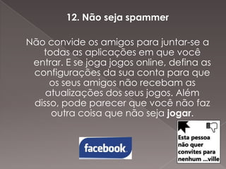 12. Não seja spammer
Não convide os amigos para juntar-se a
todas as aplicações em que você
entrar. E se joga jogos online, defina as
configurações da sua conta para que
os seus amigos não recebam as
atualizações dos seus jogos. Além
disso, pode parecer que você não faz
outra coisa que não seja jogar.

 