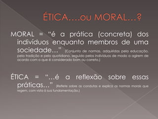 MORAL = “é a prática (concreta) dos
indivíduos enquanto membros de uma
sociedade…” (Conjunto de normas, adquiridas pela educação,
pela tradição e pelo quotidiano, seguido pelos indivíduos de modo a agirem de
acordo com o que é considerado bom ou correto.)

ÉTICA = “…é a reflexão sobre essas
práticas…” (Reflete sobre as condutas e explica as normas morais que
regem, com vista à sua fundamentação.)

 