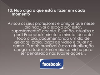 13. Não diga o que está a fazer em cada
momento
Avisou os seus professores e amigos que nesse
dia não vai à escola por estar,
supostamente” doente. E, então, atualiza o
perfil Facebook minuto a minuto, durante
todo o dia, documentando um dia de
gelados, praia, jogos de vídeo e pular na
cama. O mais provável é essa atualização
chegar a todos. Será meio caminho para
ser penalizado nas suas relações…

 