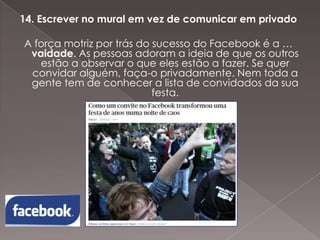 14. Escrever no mural em vez de comunicar em privado
A força motriz por trás do sucesso do Facebook é a …
vaidade. As pessoas adoram a ideia de que os outros
estão a observar o que eles estão a fazer. Se quer
convidar alguém, faça-o privadamente. Nem toda a
gente tem de conhecer a lista de convidados da sua
festa.

 