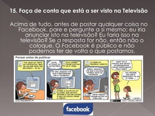 15. Faça de conta que está a ser visto na Televisão
Acima de tudo, antes de postar qualquer coisa no
Facebook, pare e pergunte a si mesmo: eu iria
anunciar isto na televisão? Eu faria isso na
televisão? Se a resposta for não, então não o
coloque. O Facebook é público e não
podemos ter de volta o que postamos.

 