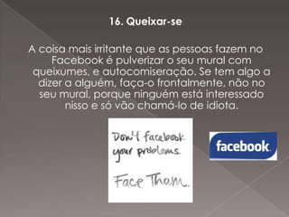 16. Queixar-se
A coisa mais irritante que as pessoas fazem no
Facebook é pulverizar o seu mural com
queixumes, e autocomiseração. Se tem algo a
dizer a alguém, faça-o frontalmente, não no
seu mural, porque ninguém está interessado
nisso e só vão chamá-lo de idiota.

 