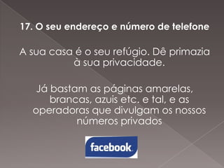 17. O seu endereço e número de telefone

A sua casa é o seu refúgio. Dê primazia
à sua privacidade.
Já bastam as páginas amarelas,
brancas, azuis etc. e tal, e as
operadoras que divulgam os nossos
números privados

 