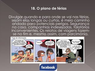 18. O plano de férias
Divulgar quando e para onde se vai nas férias,
sejam elas longas ou curtas, é meio caminho
andado para potenciais perigos. Segurança
na casa, companhias indesejadas, falatórios
inconvenientes. Os relatos de viagens fazemse no fim e, mesmo assim, com parcimónia.

 
