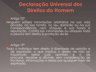Artigo 12°
Ninguém sofrerá intromissões arbitrárias na sua vida
privada, na sua família, no seu domicílio ou na sua
correspondência, nem ataques à sua honra e
reputação. Contra tais intromissões ou ataques toda
a pessoa tem direito a proteção da lei.


Artigo 19°
Todo o indivíduo tem direito à liberdade de opinião e
de expressão, o que implica o direito de não ser
inquietado
pelas
suas
opiniões
e
o
de
procurar, receber e difundir, sem consideração de
fronteiras, informações e ideias por qualquer meio de
expressão.


 