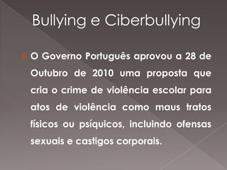 Bullying e Ciberbullying


O Governo Português aprovou a 28 de
Outubro de 2010 uma proposta que
cria o crime de violência escolar para
atos de violência como maus tratos
físicos ou psíquicos, incluindo ofensas

sexuais e castigos corporais.

 