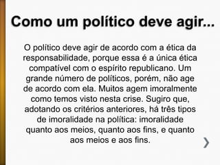 Como um político deve agir...
O político deve agir de acordo com a ética da
responsabilidade, porque essa é a única ética
compatível com o espírito republicano. Um
grande número de políticos, porém, não age
de acordo com ela. Muitos agem imoralmente
como temos visto nesta crise. Sugiro que,
adotando os critérios anteriores, há três tipos
de imoralidade na política: imoralidade
quanto aos meios, quanto aos fins, e quanto
aos meios e aos fins.

 