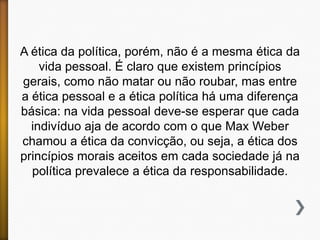 A ética da política, porém, não é a mesma ética da
vida pessoal. É claro que existem princípios
gerais, como não matar ou não roubar, mas entre
a ética pessoal e a ética política há uma diferença
básica: na vida pessoal deve-se esperar que cada
indivíduo aja de acordo com o que Max Weber
chamou a ética da convicção, ou seja, a ética dos
princípios morais aceitos em cada sociedade já na
política prevalece a ética da responsabilidade.

 