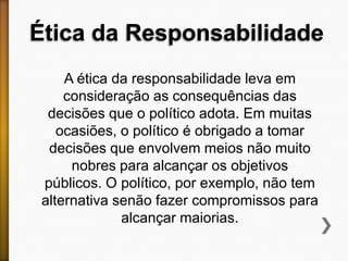 Ética da Responsabilidade
A ética da responsabilidade leva em
consideração as consequências das
decisões que o político adota. Em muitas
ocasiões, o político é obrigado a tomar
decisões que envolvem meios não muito
nobres para alcançar os objetivos
públicos. O político, por exemplo, não tem
alternativa senão fazer compromissos para
alcançar maiorias.

 
