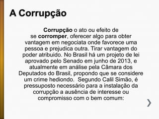 A Corrupção
Corrupção o ato ou efeito de
se corromper, oferecer algo para obter
vantagem em negociata onde favorece uma
pessoa e prejudica outra. Tirar vantagem do
poder atribuido. No Brasil há um projeto de lei
aprovado pelo Senado em junho de 2013, e
atualmente em análise pela Câmara dos
Deputados do Brasil, propondo que se considere
um crime hediondo. Segundo Calil Simão, é
pressuposto necessário para a instalação da
corrupção a ausência de interesse ou
compromisso com o bem comum:

 