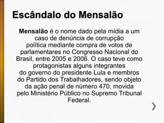 Escândalo do Mensalão
Mensalão é o nome dado pela mídia a um
caso de denúncia de corrupção
política mediante compra de votos de
parlamentares no Congresso Nacional do
Brasil, entre 2005 e 2006. O caso teve como
protagonistas alguns integrantes
do governo do presidente Lula e membros
do Partido dos Trabalhadores, sendo objeto
da ação penal de número 470, movida
pelo Ministério Público no Supremo Tribunal
Federal.

 