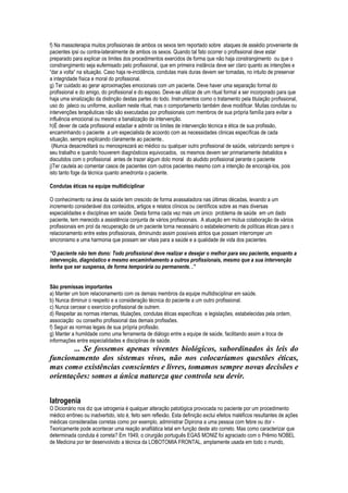 f) Na massoterapia muitos profissionais de ambos os sexos tem reportado sobre ataques de assédio proveniente de
pacientes ipsi ou contra-lateralmente de ambos os sexos. Quando tal fato ocorrer o profissional deve estar
preparado para explicar os limites dos procedimentos exercidos de forma que não haja constrangimento ou que o
constrangimento seja eufemisado pelo profissional, que em primeira instância deve ser claro quanto as intenções e
“dar a volta“ na situação. Caso haja re-incidência, condutas mais duras devem ser tomadas, no intuito de preservar
a integridade física e moral do profissional.
g) Ter cuidado ao gerar aproximações emocionais com um paciente. Deve haver uma separação formal do
profissional e do amigo, do profissional e do esposo. Deve-se utilizar de um ritual formal a ser incorporado para que
haja uma sinalização da distinção destas partes do todo. Instrumentos como o tratamento pela titulação profissional,
uso do jaleco ou uniforme, auxiliam neste ritual, mas o comportamento também deve modificar. Muitas condutas ou
intervenções terapêuticas não são executadas por profissionais com membros de sua própria família para evitar a
influência emocional ou mesmo a banalização da intervenção.
h)É dever de cada profissional estadiar e admitir os limites de intervenção técnica e ética de sua profissão,
encaminhando o paciente a um especialista de acoordo com as necessidades clinicas específicas de cada
situação, sempre explicando claramente ao paciente..
 i)Nunca desacreditará ou menosprezará ao médico ou qualquer outro profissional de saúde, valorizando sempre o
seu trabalho e quando houverem diagnósticos equivocados, os mesmos devem ser primariamente debatidos e
discutidos com o profissional antes de trazer algum dolo moral do aludido profissional perante o paciente
j)Ter cautela ao comentar casos de pacientes com outros pacientes mesmo com a intenção de encorajá-los, pois
isto tanto foge da técnica quanto amedronta o paciente.

Condutas éticas na equipe multidiciplinar

O conhecimento na área da saúde tem crescido de forma avassaladora nas últimas décadas, levando a um
incremento considerável dos conteúdos, artigos e relatos clínicos ou científicos sobre as mais diversas
especialidades e disciplinas em saúde. Desta forma cada vez mais um único problema de saúde em um dado
paciente, tem merecido a assistência conjunta de vários profissionais. A atuação em mútua colaboração de vários
profissionais em prol da recuperação de um paciente torna necessário o estabelecimento de políticas éticas para o
relacionamento entre estes profissionais, diminuindo assim possíveis atritos que possam interromper um
sincronismo e uma harmonia que possam ser vitais para a saúde e a qualidade de vida dos pacientes.

“O paciente não tem dono: Todo profissional deve realizar e desejar o melhor para seu paciente, enquanto a
intervenção, diagnóstico e mesmo encaminhamento a outros profissionais, mesmo que a sua intervenção
tenha que ser suspensa, de forma temporária ou permanente. .”


São premissas importantes
a) Manter um bom relacionamento com os demais membros da equipe multidisciplinar em saúde.
b) Nunca diminuir o respeito e a consideração técnica do paciente a um outro profissional.
c) Nunca cercear o exercício profissional de outrem.
d) Respeitar as normas internas, titulações, condutas éticas específicas e legislações, estabelecidas pela ordem,
associação ou conselho profissional das demais profissões.
f) Seguir as normas legais de sua própria profissão.
g) Manter a humildade como uma ferramenta de diálogo entre a equipe de saúde, facilitando assim a troca de
informações entre especialidades e disciplinas de saúde.
       ... Se fossemos apenas viventes biológicos, subordinados às leis do
funcionamento dos sistemas vivos, não nos colocaríamos questões éticas,
mas como existências conscientes e livres, tomamos sempre novas decisões e
orientações: somos a única natureza que controla seu devir.


Iatrogenia
O Dicionário nos diz que iatrogenia é qualquer alteração patológica provocada no paciente por um procedimento
médico errôneo ou inadvertido, isto é, feito sem reflexão. Esta definição exclui efeitos maléficos resultantes de ações
médicas consideradas corretas como por exemplo, administrar Dipirona a uma pessoa com febre ou dor -
Teoricamente pode acontecer uma reação anafilática letal em função deste ato correto. Mas como caracterizar que
determinada conduta é correta? Em 1949, o cirurgião português EGAS MONIZ foi agraciado com o Prêmio NOBEL
de Medicina por ter desenvolvido a técnica da LOBOTOMIA FRONTAL, amplamente usada em todo o mundo,
 