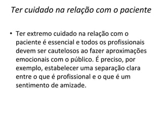 Ter cuidado na relação com o paciente
• Ter extremo cuidado na relação com o
paciente é essencial e todos os profissionais
devem ser cautelosos ao fazer aproximações
emocionais com o público. É preciso, por
exemplo, estabelecer uma separação clara
entre o que é profissional e o que é um
sentimento de amizade.
 