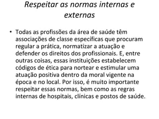 Respeitar as normas internas e
externas
• Todas as profissões da área de saúde têm
associações de classe específicas que procuram
regular a prática, normatizar a atuação e
defender os direitos dos profissionais. E, entre
outras coisas, essas instituições estabelecem
códigos de ética para nortear e estimular uma
atuação positiva dentro da moral vigente na
época e no local. Por isso, é muito importante
respeitar essas normas, bem como as regras
internas de hospitais, clínicas e postos de saúde.
 
