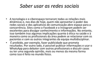 Saber usar as redes sociais
• A tecnologia e o ciberespaço tornaram todas as relações mais
dinâmicas e, nos dias de hoje, quem não aproveitar o poder das
redes sociais e dos aplicativos de comunicação abre espaço para a
concorrência. Sites como o Facebook e o Instagram podem ser
excelentes para divulgar conhecimento e informações. No entanto,
isso também traz algumas implicações quanto à ética na saúde e à
maneira como os profissionais da área podem se relacionar com os
pacientes e com os outros integrantes da equipa multidisciplinar.
• É proibido, por exemplo, fazer publicidade que prometa
resultados. Por outro lado, é possível publicar informações e usar o
WhatsApp para debater com outros profissionais e discutir casos
ou ter uma segunda opinião, mais ou menos da mesma forma
como isso é feito no mundo físico.
 