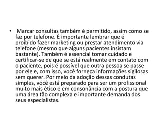 • Marcar consultas também é permitido, assim como se
faz por telefone. É importante lembrar que é
proibido fazer marketing ou prestar atendimento via
telefone (mesmo que alguns pacientes insistam
bastante). Também é essencial tomar cuidado e
certificar-se de que se está realmente em contato com
o paciente, pois é possível que outra pessoa se passe
por ele e, com isso, você forneça informações sigilosas
sem querer. Por meio da adoção dessas condutas
simples, você está preparado para ser um profissional
muito mais ético e em consonância com a postura que
uma área tão complexa e importante demanda dos
seus especialistas.
 