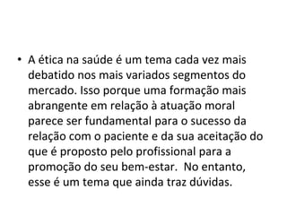 • A ética na saúde é um tema cada vez mais
debatido nos mais variados segmentos do
mercado. Isso porque uma formação mais
abrangente em relação à atuação moral
parece ser fundamental para o sucesso da
relação com o paciente e da sua aceitação do
que é proposto pelo profissional para a
promoção do seu bem-estar. No entanto,
esse é um tema que ainda traz dúvidas.
 