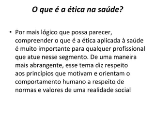 O que é a ética na saúde?
• Por mais lógico que possa parecer,
compreender o que é a ética aplicada à saúde
é muito importante para qualquer profissional
que atue nesse segmento. De uma maneira
mais abrangente, esse tema diz respeito
aos princípios que motivam e orientam o
comportamento humano a respeito de
normas e valores de uma realidade social
 