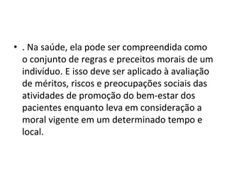 • . Na saúde, ela pode ser compreendida como
o conjunto de regras e preceitos morais de um
indivíduo. E isso deve ser aplicado à avaliação
de méritos, riscos e preocupações sociais das
atividades de promoção do bem-estar dos
pacientes enquanto leva em consideração a
moral vigente em um determinado tempo e
local.
 
