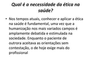 Qual é a necessidade da ética na
saúde?
• Nos tempos atuais, conhecer e aplicar a ética
na saúde é fundamental, uma vez que a
humanização nos mais variados campos é
amplamente debatida e estimulada na
sociedade. Enquanto o paciente de
outrora aceitava as orientações sem
contestação, o de hoje exige mais do
profissional
 