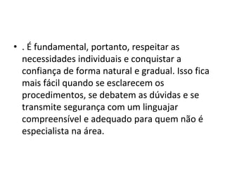 • . É fundamental, portanto, respeitar as
necessidades individuais e conquistar a
confiança de forma natural e gradual. Isso fica
mais fácil quando se esclarecem os
procedimentos, se debatem as dúvidas e se
transmite segurança com um linguajar
compreensível e adequado para quem não é
especialista na área.
 
