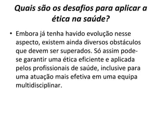 Quais são os desafios para aplicar a
ética na saúde?
• Embora já tenha havido evolução nesse
aspecto, existem ainda diversos obstáculos
que devem ser superados. Só assim pode-
se garantir uma ética eficiente e aplicada
pelos profissionais de saúde, inclusive para
uma atuação mais efetiva em uma equipa
multidisciplinar.
 