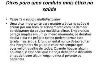 Dicas para uma conduta mais ética na
saúde
• Respeite a equipa multidisciplinar
• Uma dica importante para manter a ética na saúde é
prezar por um bom relacionamento com os demais
participantes da equipa multidisciplinar. Embora isso
pareça simples em um primeiro momento, os desafios
do dia a dia e a própria rotina podem tornar essa
tarefa mais árdua. É fundamental nunca desacreditar
dos integrantes do grupo e valorizar sempre que
possível o trabalho de todos. Quando houver algum
equívoco, é essencial que ele seja debatido e discutido
antes de trazer algum engano moral perante os
pacientes.
 