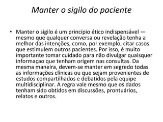Manter o sigilo do paciente
• Manter o sigilo é um princípio ético indispensável —
mesmo que qualquer conversa ou revelação tenha a
melhor das intenções, como, por exemplo, citar casos
que estimulem outros pacientes. Por isso, é muito
importante tomar cuidado para não divulgar quaisquer
informaçao que tenham origem nas consultas. Da
mesma maneira, devem-se manter em segredo todas
as informações clínicas ou que sejam provenientes de
estudos compartilhados e debatidos pela equipe
multidisciplinar. A regra vale mesmo que os dados
tenham sido obtidos em discussões, prontuários,
relatos e outros.
 