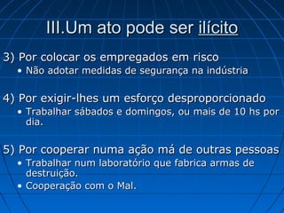 3) Por colocar os empregados em risco3) Por colocar os empregados em risco
• Não adotar medidas de segurança na indústriaNão adotar medidas de segurança na indústria
4) Por exigir-lhes um esforço desproporcionado4) Por exigir-lhes um esforço desproporcionado
• Trabalhar sábados e domingos, ou mais de 10 hs porTrabalhar sábados e domingos, ou mais de 10 hs por
dia.dia.
5) Por cooperar numa ação má de outras pessoas5) Por cooperar numa ação má de outras pessoas
• Trabalhar num laboratório que fabrica armas deTrabalhar num laboratório que fabrica armas de
destruição.destruição.
• Cooperação com o Mal.Cooperação com o Mal.
III.Um ato pode serIII.Um ato pode ser ilícitoilícito
 