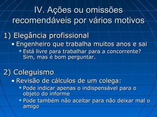 IV. Ações ou omissõesIV. Ações ou omissões
recomendáveis por vários motivosrecomendáveis por vários motivos
1) Elegância profissional1) Elegância profissional
• Engenheiro que trabalha muitos anos e saiEngenheiro que trabalha muitos anos e sai
 Está livre para trabalhar para a concorrente?Está livre para trabalhar para a concorrente?
Sim, mas é bom perguntar.Sim, mas é bom perguntar.
2) Coleguismo2) Coleguismo
• Revisão de cálculos de um colega:Revisão de cálculos de um colega:
 Pode indicar apenas o indispensável para oPode indicar apenas o indispensável para o
objeto do informeobjeto do informe
 Pode também não aceitar para não deixar mal oPode também não aceitar para não deixar mal o
amigoamigo
 