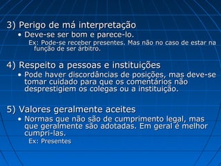3) Perigo de má interpretação3) Perigo de má interpretação
• Deve-se ser bom e parece-lo.Deve-se ser bom e parece-lo.
Ex: Pode-se receber presentes. Mas não no caso de estar naEx: Pode-se receber presentes. Mas não no caso de estar na
função de ser árbitro.função de ser árbitro.
4) Respeito a pessoas e instituições4) Respeito a pessoas e instituições
• Pode haver discordâncias de posições, mas deve-sePode haver discordâncias de posições, mas deve-se
tomar cuidado para que os comentários nãotomar cuidado para que os comentários não
desprestigiem os colegas ou a instituição.desprestigiem os colegas ou a instituição.
5) Valores geralmente aceites5) Valores geralmente aceites
• Normas que não são de cumprimento legal, masNormas que não são de cumprimento legal, mas
que geralmente são adotadas. Em geral é melhorque geralmente são adotadas. Em geral é melhor
cumpri-las.cumpri-las.
Ex: PresentesEx: Presentes
 