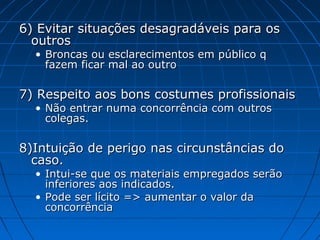 6) Evitar situações desagradáveis para os6) Evitar situações desagradáveis para os
outrosoutros
• Broncas ou esclarecimentos em público qBroncas ou esclarecimentos em público q
fazem ficar mal ao outrofazem ficar mal ao outro
7) Respeito aos bons costumes profissionais7) Respeito aos bons costumes profissionais
• Não entrar numa concorrência com outrosNão entrar numa concorrência com outros
colegas.colegas.
8)Intuição de perigo nas circunstâncias do8)Intuição de perigo nas circunstâncias do
caso.caso.
• Intui-se que os materiais empregados serãoIntui-se que os materiais empregados serão
inferiores aos indicados.inferiores aos indicados.
• Pode ser lícito => aumentar o valor daPode ser lícito => aumentar o valor da
concorrênciaconcorrência
 