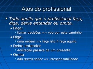 Atos do profissionalAtos do profissional
 Tudo aquilo que o profissional faça,Tudo aquilo que o profissional faça,
diga, deixe entender ou omita.diga, deixe entender ou omita.
• Faça:Faça:
 tomar decisões => vou por este caminhotomar decisões => vou por este caminho
• Diga:Diga:
 uma ordem => faça isto ñ faça aquilouma ordem => faça isto ñ faça aquilo
• Deixe entenderDeixe entender
 Aceitação passiva de um presenteAceitação passiva de um presente
• OmitaOmita
 não quero sabernão quero saber => irresponsabilidade=> irresponsabilidade
 