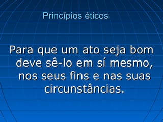Princípios éticosPrincípios éticos
Para que um ato seja bomPara que um ato seja bom
deve sê-lo em sí mesmo,deve sê-lo em sí mesmo,
nos seus fins e nas suasnos seus fins e nas suas
circunstâncias.circunstâncias.
 