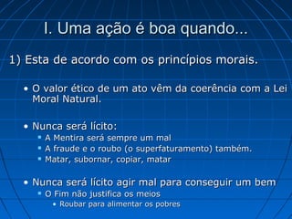 I. Uma ação é boa quando...I. Uma ação é boa quando...
1) Esta de acordo com os princípios morais.1) Esta de acordo com os princípios morais.
• O valor ético de um ato vêm da coerência com a LeiO valor ético de um ato vêm da coerência com a Lei
Moral Natural.Moral Natural.
• Nunca será lícito:Nunca será lícito:
 A Mentira será sempre um malA Mentira será sempre um mal
 A fraude e o roubo (o superfaturamento) também.A fraude e o roubo (o superfaturamento) também.
 Matar, subornar, copiar, matarMatar, subornar, copiar, matar
• Nunca será lícito agir mal para conseguir um bemNunca será lícito agir mal para conseguir um bem
 O Fim não justifica os meiosO Fim não justifica os meios
• Roubar para alimentar os pobresRoubar para alimentar os pobres
 