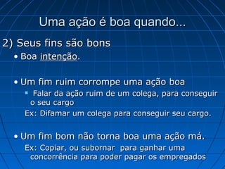 2) Seus fins são bons2) Seus fins são bons
• BoaBoa intençãointenção..
• Um fim ruim corrompe uma ação boaUm fim ruim corrompe uma ação boa
 Falar da ação ruim de um colega, para conseguirFalar da ação ruim de um colega, para conseguir
o seu cargoo seu cargo
Ex: Difamar um colega para conseguir seu cargo.Ex: Difamar um colega para conseguir seu cargo.
• Um fim bom não torna boa uma ação má.Um fim bom não torna boa uma ação má.
Ex: Copiar, ou subornar para ganhar umaEx: Copiar, ou subornar para ganhar uma
concorrência para poder pagar os empregadosconcorrência para poder pagar os empregados
Uma ação é boa quando...Uma ação é boa quando...
 