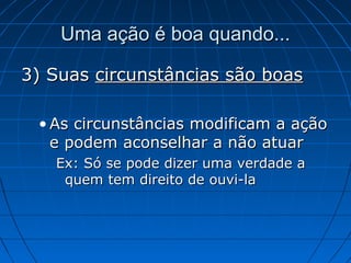 Uma ação é boa quando...Uma ação é boa quando...
3) Suas3) Suas circunstâncias são boascircunstâncias são boas
• As circunstâncias modificam a açãoAs circunstâncias modificam a ação
e podem aconselhar a não atuare podem aconselhar a não atuar
Ex: Só se pode dizer uma verdade aEx: Só se pode dizer uma verdade a
quem tem direito de ouvi-laquem tem direito de ouvi-la
 