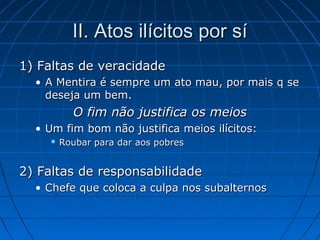 II. Atos ilícitos por síII. Atos ilícitos por sí
1) Faltas de veracidade1) Faltas de veracidade
• A Mentira é sempre um ato mau, por mais q seA Mentira é sempre um ato mau, por mais q se
deseja um bem.deseja um bem.
O fim não justifica os meiosO fim não justifica os meios
• Um fim bom não justifica meios ilícitos:Um fim bom não justifica meios ilícitos:
 Roubar para dar aos pobresRoubar para dar aos pobres
2) Faltas de responsabilidade2) Faltas de responsabilidade
• Chefe que coloca a culpa nos subalternosChefe que coloca a culpa nos subalternos
 