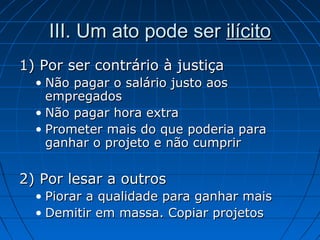 III. Um ato pode serIII. Um ato pode ser ilícitoilícito
1) Por ser contrário à justiça1) Por ser contrário à justiça
• Não pagar o salário justo aosNão pagar o salário justo aos
empregadosempregados
• Não pagar hora extraNão pagar hora extra
• Prometer mais do que poderia paraPrometer mais do que poderia para
ganhar o projeto e não cumprirganhar o projeto e não cumprir
2) Por lesar a outros2) Por lesar a outros
• Piorar a qualidade para ganhar maisPiorar a qualidade para ganhar mais
• Demitir em massa. Copiar projetosDemitir em massa. Copiar projetos
 