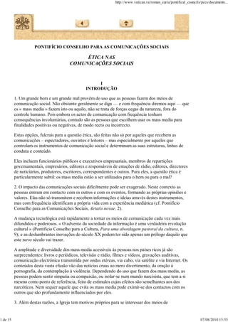 http://www.vatican.va/roman_curia/pontifical_councils/pccs/documents...




                     PONTIFÍCIO CONSELHO PARA AS COMUNICAÇÕES SOCIAIS

                                             ÉTICA NAS
                                        COMUNICAÇÕES SOCIAIS


                                                      I
                                                 INTRODUÇÃO

          1. Um grande bem e um grande mal provêm do uso que as pessoas fazem dos meios de
          comunicação social. Não obstante geralmente se diga — e com frequência diremos aqui — que
          os « mass media » fazem isto ou aquilo, não se trata de forças cegas da natureza, fora do
          controle humano. Pois embora os actos de comunicação com frequência tenham
          consequências involuntárias, contudo são as pessoas que escolhem usar os mass media para
          finalidades positivas ou negativas, de modo recto ou incorrecto.

          Estas opções, fulcrais para a questão ética, são feitas não só por aqueles que recebem as
          comunicações – espectadores, ouvintes e leitores – mas especialmente por aqueles que
          controlam os instrumentos de comunicação social e determinam as suas estruturas, linhas de
          conduta e conteúdo.

          Eles incluem funcionários públicos e executivos empresariais, membros de repartições
          governamentais, empresários, editores e responsáveis de estações de rádio, editores, directores
          de noticiários, produtores, escritores, correspondentes e outros. Para eles, a questão ética é
          particularmente subtil: os mass media estão a ser utilizados para o bem ou para o mal?

          2. O impacto das comunicações sociais dificilmente pode ser exagerado. Neste contexto as
          pessoas entram em contacto com os outros e com os eventos, formando as próprias opiniões e
          valores. Elas não só transmitem e recebem informações e ideias através destes instrumentos,
          mas com frequência identificam a própria vida com a experiência mediática (cf. Pontifício
          Conselho para as Comunicações Sociais, Aetatis novae, 2).

          A mudança tecnológica está rapidamente a tornar os meios de comunicação cada vez mais
          difundidos e poderosos. « O advento da sociedade da informação é uma verdadeira revolução
          cultural » (Pontifício Conselho para a Cultura, Para uma abordagem pastoral da cultura, n.
          9); e as deslumbrantes inovações do século XX podem ter sido apenas um prólogo daquilo que
          este novo século vai trazer.

          A amplitude e diversidade dos mass media acessíveis às pessoas nos países ricos já são
          surpreendentes: livros e periódicos, televisão e rádio, filmes e vídeos, gravações auditivas,
          comunicação electrónica transmitida por ondas etéreas, via cabo, via satélite e via Internet. Os
          conteúdos desta vasta efusão vão das notícias cruas ao mero divertimento, da oração à
          pornografia, da contemplação à violência. Dependendo do uso que fazem dos mass media, as
          pessoas podem sentir simpatia ou compaixão, ou isolar-se num mundo narcisista, que tem a si
          mesmo como ponto de referência, feito de estímulos cujos efeitos são semelhantes aos dos
          narcóticos. Nem sequer aquele que evita os mass media pode eximir-se dos contactos com os
          outros que são profundamente influenciados por eles.

          3. Além destas razões, a Igreja tem motivos próprios para se interessar dos meios de


1 de 15                                                                                                                07/08/2010 15:55
 