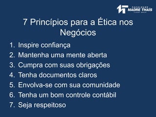 7 Princípios para a Ética nos
Negócios
1. Inspire confiança
2. Mantenha uma mente aberta
3. Cumpra com suas obrigações
4. Tenha documentos claros
5. Envolva-se com sua comunidade
6. Tenha um bom controle contábil
7. Seja respeitoso
 