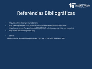 Referências Bibliográficas
• http://pt.wikipedia.org/wiki/Hedonismo
• http://www.greenpeace.org/brasil/pt/Noticias/desastre-do-exxon-valdez-uma/
• http://ogerente.com/congestionado/2006/09/05/7-principios-para-a-etica-nos-negocios/
• http://www.eticanosnegocios.org.
• LIVRO:
PASSOS, Elizete, A Ética nas Organizações, Cap I. pg. 1 , Ed. Atlas, São Paulo.2001
 