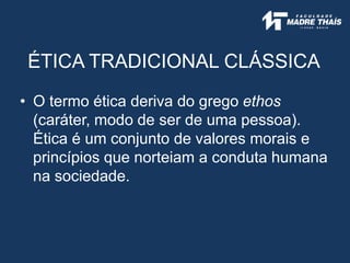 ÉTICA TRADICIONAL CLÁSSICA
• O termo ética deriva do grego ethos
(caráter, modo de ser de uma pessoa).
Ética é um conjunto de valores morais e
princípios que norteiam a conduta humana
na sociedade.
 