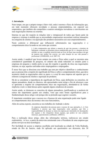 €©€(©‚ƒ‚…„V†¡‡©ˆ‰†e’‘§ˆ#†e“(‡©‚ƒˆ‰†e“”p•‰–T–F—‰˜‰–V—‰™‰7©d‰e 7f•‰–Tg…d§h‰•‰i§jk7©h
l9mwncmso pcqrsutWm£vwtxBmyr£zWo wW{ctW|~}~wcctcv€{Wq~‚wcpWwƒ~wW„co myqny…¥mwpWo r~|u}~wW†bzco wy‡ˆm…xw(myƒstcƒx…¥mwnt…¥rw„cq ‚q{ cr~{Wm
Foz do Iguaçu, PR, Brasil, 09 a 11 de outubro de 2007
2
1. Introdução
Num tempo, em que o próprio tempo é fator vital, onde é enorme o fluxo de informações que,
em todo momento oferecem novidades a pessoas empreendedoras, em especial aos
empresários, que também são compelidos a usarem estratégias inovadoras e convincentes em
suas negociações internas ou externas.
Internas no que diz respeito às relações inter e intrapessoal de todos que fazem parte da
empresa e externas à medida que as necessidades empresariais necessitam realizar transações
na conquista de clientes e na aquisição dos produtos necessários aos seus empreendimentos.
Neste contexto o difernecial que influencirá sobremaneira nas negociações é o
comportamento ético levando-se em conta que existem:
[...] dois componentes que afetam a maneira de agir das pessoas: o domínio da
legislação, contendo os princípios éticos estabelecidos por lei, e o domínio da livre
escolha, ou seja, a condição social de todo ser livre, de fazer suas escolhas e de agir
da maneira que melhor lhe convier, em cada situação de sua vida pessoal e
profissional. (ANDRADE, et al. 2007:19)
Assim sendo, é saudável que levem sempre em conta a Ética sobre a qual se encontra uma
considerável quantidade de pesquisa, no entanto são ainda reduzidos os estudos junto a
empresas de pequeno e médio porte no que diz respeito à questão da ética nas negociações
internas, ou seja, aquelas realizadas entre empregadores e empregados.
É nesse foco que se direciona esse trabalho que tem por objetivo identificar o conhecimento
que as pessoas têm a respeito do significado de Ética e sobre o comportamento ético, que deve
acontecer desde as negociações entre os pares e o estaf de uma empresa até aquelas que se
referem à conquista de clientes e aquisição de produtos.
Há de se considerar a importância do significado de Ética, cujas definições ou conceitos, de
alguns pensadores, desde os clássicos, são apresentados neste artigo a fim de alicerçar o que
se apresenta a respeito do comportamento ético nas negociações, abordando-se de forma
implícita o real e o ideal dessas ações segundo alguns estudiosos do assunto.
Assim sendo, se destacam os conceitos de alguns pensadores, justificando-se a ausência de
outros tão importantes quanto aos citados, visto que estes foram significativos para a
fundamentação desse artigo e até porque não se pretende aqui esgotar o assunto.
É importante considerar que o sucesso ou o fracasso de uma organização pode estar ligado
ao comportamento ético da mesma e dos seus funcionários,
Além do acima exposto, encontra-se nos trabalhos de Andrade o alerta:
As empresas dependem das pessoas para o sucesso de suas operações, [...]. Com
freqüência é preciso que haja negociações entre gerentes, que têm a
responsabilidade de alcançar as metas da empresa por intermédio do desempenho
das equipes e dos integrantes dessas equipes, que podem ter seus próprios
interesses, aparentemente conflitantes. (2004:61).
Para a realização desse artigo, além das informações teóricas, realizou-se um estudo
exploratório, in loco, a partir da entrevista estruturada com o Presidente de uma empresa que
presta serviços na área tecnológica.
Por facilidade de acesso a empresa escolhida está localizada na cidade de Volta Redonda,
estado do Rio de Janeiro, onde foi aplicado um questionário aos dezessete, dos 30
 