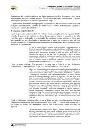 €©€(©‚ƒ‚…„V†¡‡©ˆ‰†e’‘§ˆ#†e“(‡©‚ƒˆ‰†e“”p•‰–T–F—‰˜‰–V—‰™‰7©d‰e 7f•‰–Tg…d§h‰•‰i§jk7©h
l9mwncmso pcqrsutWm£vwtxBmyr£zWo wW{ctW|~}~wcctcv€{Wq~‚wcpWwƒ~wW„co myqny…¥mwpWo r~|u}~wW†bzco wy‡ˆm…xw(myƒstcƒx…¥mwnt…¥rw„cq ‚q{ cr~{Wm
Foz do Iguaçu, PR, Brasil, 09 a 11 de outubro de 2007
3
funcionários. Os resultados obtidos não foram extrapolados além da amostra, visto que o
objetivo desta pesquisa é saber o quanto a Ética é significativa para essas pessoas. O relato a
esse respeito encontra-se no terceiro capítulo desse artigo.
O questionário, instrumento dessa pesquisa, foi construído a partir dos estudos realizados com
o objetivo de verificar se a conduta, dos entrevistados, acontece de forma ética, segundo os
pressupostos teóricos desse trabalho.
2. Origem e conceitos da Ética
Desde os primórdios, a humanidade em evolução busca adaptações ao meio, segundo atitudes
oriundas do grupo a que pertence. Ao longo desse processo surgem os pensadores que vêm
contribuir com a ordenação e organização das condutas, assim também a Ética, vem
incorporando em seu significado os pensamentos e idéias de pensadores que até hoje
influenciam as ações de pessoas comprometidas com atitudes éticas, sendo assim importante
apresentar as considerações:
[...] seja na versão platônica, seja na versão aristotélica a concepção antiga da
divisão do saber ou da diferenciação da razão, recebida sem modificação notável na
idade média, admite a filosofia ou o saber teórico, [...] na tradição antigo-medieval,
alimentada pela preeminência platônica da idéia do Bem e pela celebração
aristotélica da theoria ao fim da Ética de Nicômaco, a Ética permanece
estruturalmente ordenada ao conhecimento metafísico do Bem, e é, como tal, um
saber formalmente filosófico. [...] é, pois, um saber eminentemente ordenador e,
como tal, sabedoria, capaz de oferecer um fundamento racional à ordenação da
conduta humana, ou seja a Ética. [...] (VAZ, 2002:62).
Como se pode observar, Vaz considera, portanto que a Ética é o que fundamenta
racionalmente a conduta humana. O que é por ele ratificado com a informação:
A Ética teve lugar na seqüência de uma evolução do espírito grego análoga à que se
verifica em nosso tempo. Ela acompanhou a transformação da sociedade arcaica
nas cidades industriosas e democráticas da Jônia e Ática, tendo Atenas à sua frente.
[...] apresenta-se, em primeiro lugar, o problema do trabalho e da riqueza, depois o
problema da cultura e finalmente o problema do “bem agir” e do “bem viver” ou da
Ética. Os primeiros filósofos e legisladores, os Sofistas e Sócrates assinalam esses
três momentos que antecipam de maneira exemplar, outros ciclos que se repetirão
na história da civilização ocidental. Essa evocação das origens da Ética contém uma
lição importante para nós, pois mostra-nos que a legitimação social da Razão
demonstrativa e o lugar privilegiado que passa a ocupar na esfera simbólica da
sociedade, e ao mesmo tempo em que provocam a perda da força de coesão do
ethos tradicional, despertam a necessidade imperativa de explicar, organizar e
justificar criticamente a racionalidade implícita desse ethos, tarefa que cabe
exatamente a Ética. Ela se constitui como ciência dos costumes transmitidos na
sociedade, dos estilos permanentes do agir dos indivíduos (hábitos), bem como da
comprovação crítica dos novos valores que a evolução da sociedade faz surgir
(2002:56)
Desde o início desse milênio se observa que a “Ética tem sido entendida como a ciência da
conduta humana perante o ser e seus semelhantes”.(SÁ, 2001:15), porém, nesse sentido, ela já
era objeto de análise dos pensadores clássicos que consideravam serem relevantes os
aspectos:
1º Como ciência que estuda a conduta dos seres humanos, analisando os meios que
devem ser empregados para que a referida conduta se reverta sempre em favor do
homem. Nesse aspecto o homem torna-se centro da observação, em consonância
com o meio que lhe envolve.Cuida das formas ideais das ações humanas e busca a
essência do Ser, procurando conexões entre o material e o espiritual
 